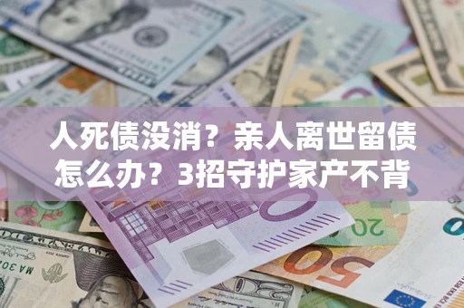 武汉人死债没消？亲人离世留债怎么办？3招守护家产不背锅