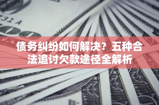 武汉债务纠纷如何解决？五种合法追讨欠款途径全解析