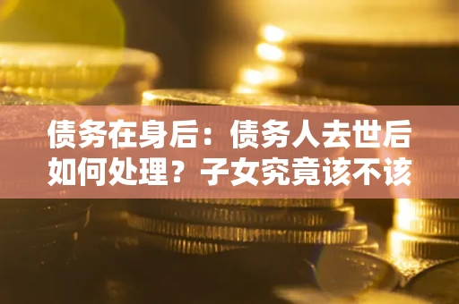 武汉债务在身后：债务人去世后如何处理？子女究竟该不该还钱？