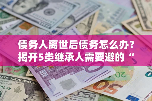 武汉债务人离世后债务怎么办？揭开5类继承人需要避的“坑”