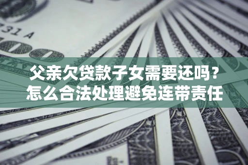 武汉父亲欠贷款子女需要还吗？怎么合法处理避免连带责任？